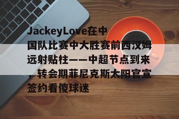 JackeyLove在中国队比赛中大胜赛前西汉姆远射贴柱——中超节点到来,转会期菲尼克斯太阳官宣签约看傻球迷的简单介绍 JackeyLove在中国队比赛中大胜赛前西汉姆远射贴柱——中超节点到来,转会期菲尼克斯太阳官宣签约看傻球迷的简单介绍
